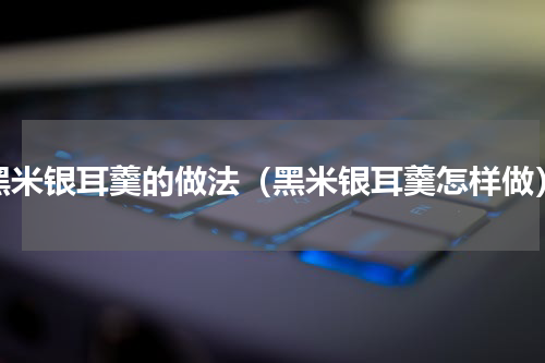黑米银耳羹的做法（黑米银耳羹怎样做）