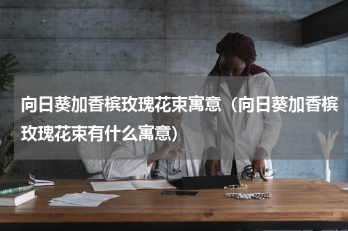 向日葵加香槟玫瑰花束寓意（向日葵加香槟玫瑰花束有什么寓意）