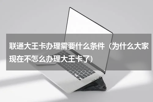 联通大王卡办理需要什么条件（为什么大家现在不怎么办理大王卡了）