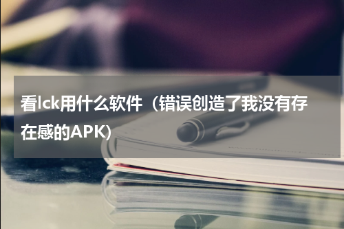 看lck用什么软件（错误创造了我没有存在感的APK）