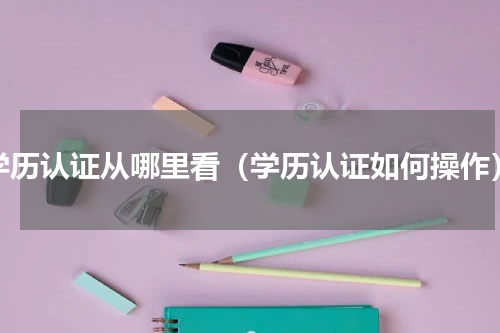 学历认证从哪里看（学历认证如何操作）