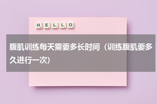 腹肌训练每天需要多长时间（训练腹肌要多久进行一次）