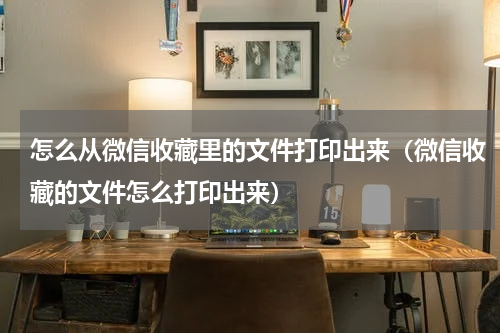 怎么从微信收藏里的文件打印出来（微信收藏的文件怎么打印出来）