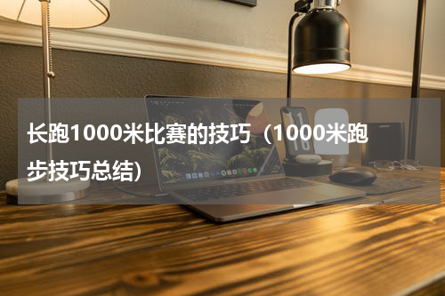 长跑1000米比赛的技巧（1000米跑步技巧总结）