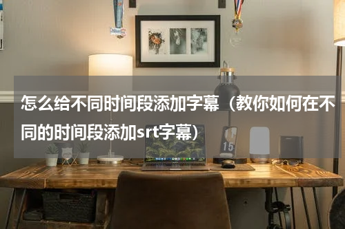 怎么给不同时间段添加字幕（教你如何在不同的时间段添加srt字幕）