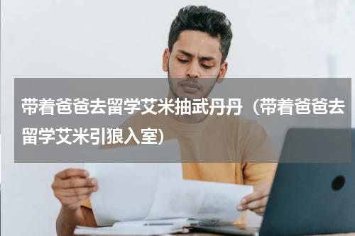 带着爸爸去留学艾米抽武丹丹（带着爸爸去留学艾米引狼入室）