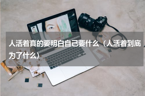 人活着真的要明白自己要什么（人活着到底为了什么）