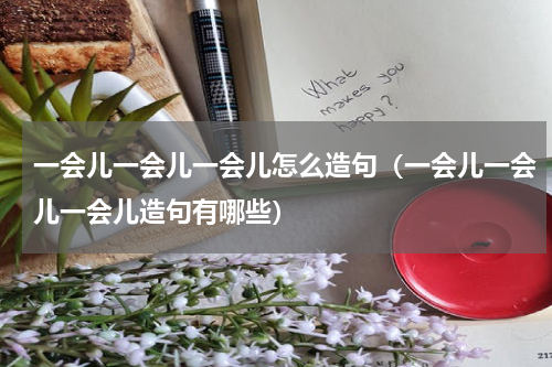 一会儿一会儿一会儿怎么造句（一会儿一会儿一会儿造句有哪些）