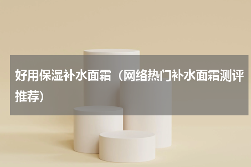 好用保湿补水面霜（网络热门补水面霜测评推荐）