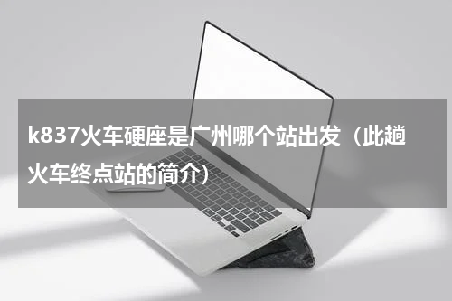 k837火车硬座是广州哪个站出发（此趟火车终点站的简介）