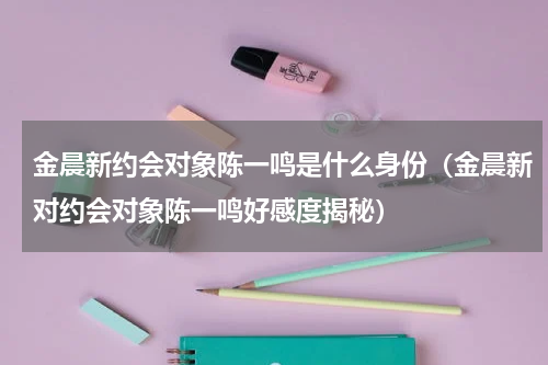 金晨新约会对象陈一鸣是什么身份（金晨新对约会对象陈一鸣好感度揭秘）