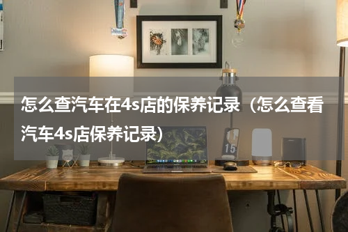 怎么查汽车在4s店的保养记录（怎么查看汽车4s店保养记录）
