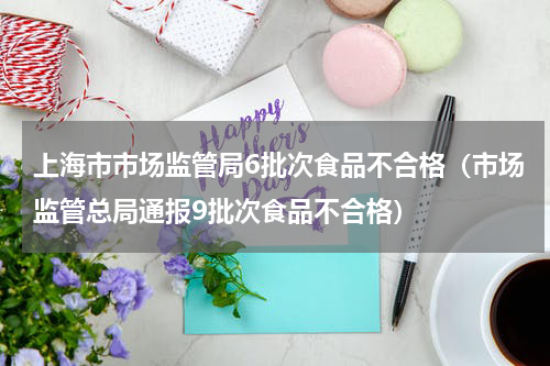 上海市市场监管局6批次食品不合格（市场监管总局通报9批次食品不合格）