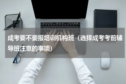 成考要不要报培训机构班（选择成考考前辅导班注意的事项）