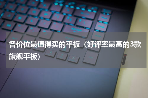 各价位最值得买的平板（好评率最高的3款旗舰平板）