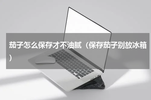 茄子怎么保存才不油腻（保存茄子别放冰箱）