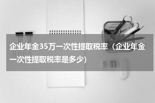 企业年金35万一次性提取税率（企业年金一次性提取税率是多少）