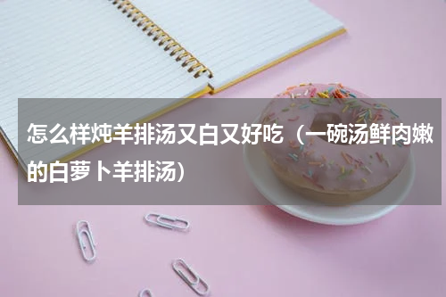怎么样炖羊排汤又白又好吃（一碗汤鲜肉嫩的白萝卜羊排汤）