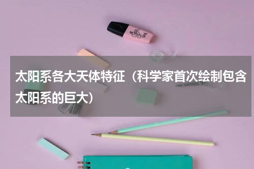 太阳系各大天体特征（科学家首次绘制包含太阳系的巨大）