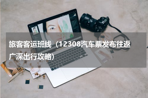 旅客客运班线（12308汽车票发布往返广深出行攻略）