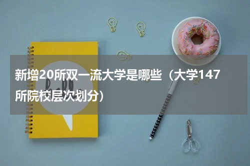 新增20所双一流大学是哪些（大学147所院校层次划分）