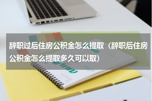 辞职过后住房公积金怎么提取（辞职后住房公积金怎么提取多久可以取）