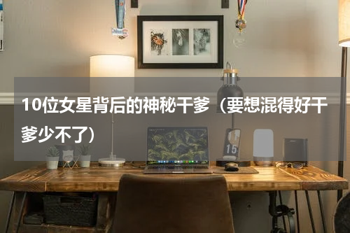 10位女星背后的神秘干爹（要想混得好干爹少不了）