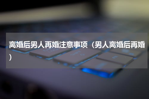 离婚后男人再婚注意事项（男人离婚后再婚）
