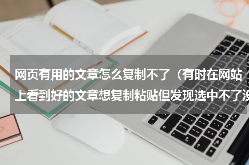 网页有用的文章怎么复制不了（有时在网站上看到好的文章想复制粘贴但发现选中不了没办法复制）
