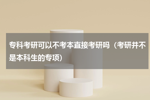 专科考研可以不考本直接考研吗（考研并不是本科生的专项）