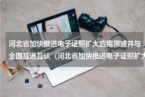 河北省加快推进电子证照扩大应用领域并与全国互通互认（河北省加快推进电子证照扩大应用领域并与全国互通互认）
