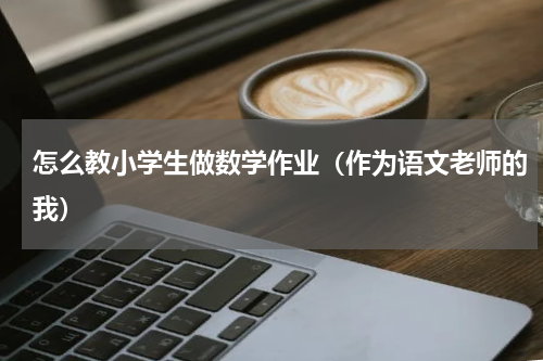 怎么教小学生做数学作业（作为语文老师的我）