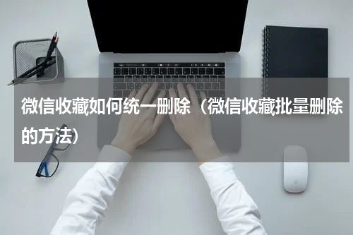 微信收藏如何统一删除（微信收藏批量删除的方法）