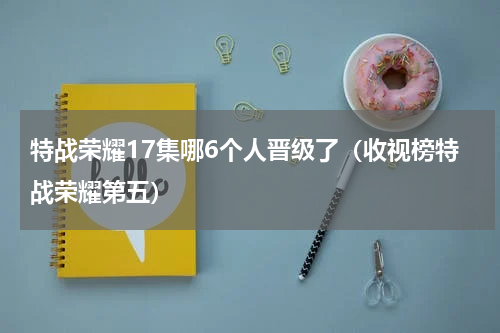 特战荣耀17集哪6个人晋级了（收视榜特战荣耀第五）
