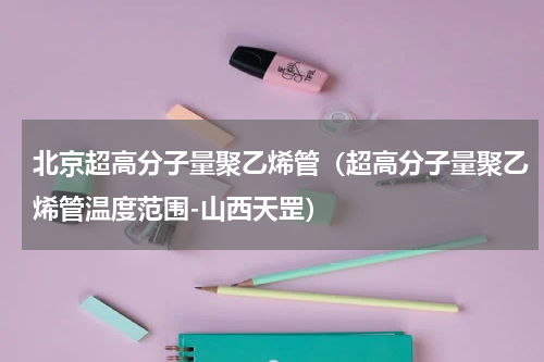 北京超高分子量聚乙烯管（超高分子量聚乙烯管温度范围-山西天罡）