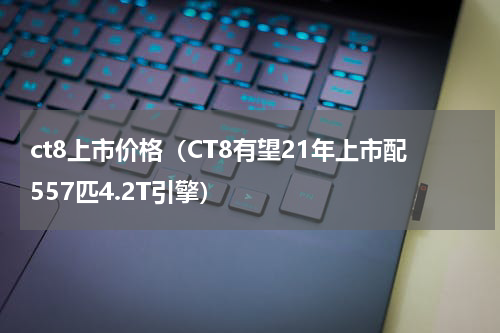 ct8上市价格（CT8有望21年上市配557匹4.2T引擎）
