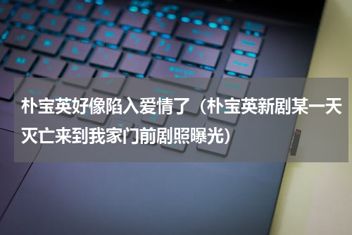 朴宝英好像陷入爱情了（朴宝英新剧某一天灭亡来到我家门前剧照曝光）