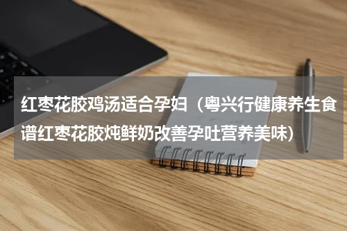 红枣花胶鸡汤适合孕妇（粤兴行健康养生食谱红枣花胶炖鲜奶改善孕吐营养美味）