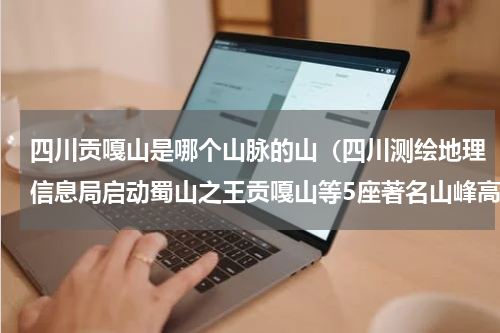 四川贡嘎山是哪个山脉的山（四川测绘地理信息局启动蜀山之王贡嘎山等5座著名山峰高程测量）