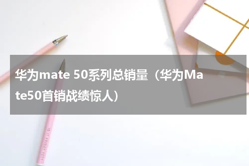 华为mate 50系列总销量（华为Mate50首销战绩惊人）