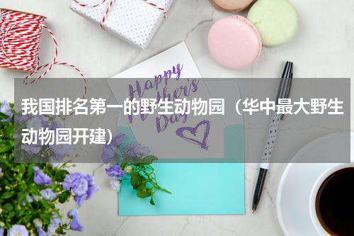 我国排名第一的野生动物园（华中最大野生动物园开建）