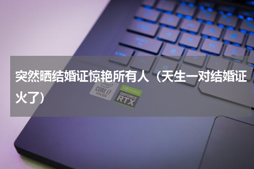突然晒结婚证惊艳所有人（天生一对结婚证火了）