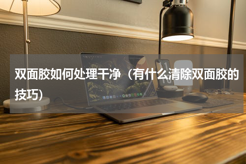 双面胶如何处理干净（有什么清除双面胶的技巧）