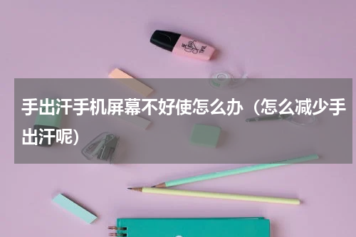 手出汗手机屏幕不好使怎么办（怎么减少手出汗呢）
