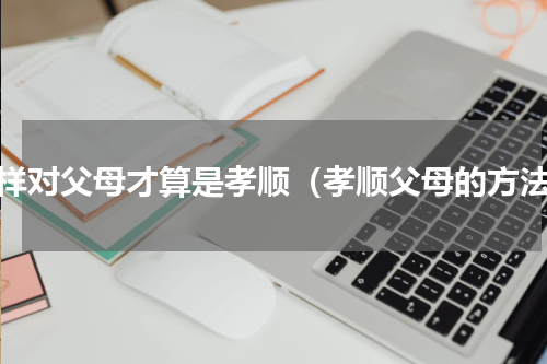 怎样对父母才算是孝顺（孝顺父母的方法）