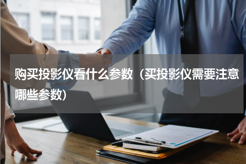 购买投影仪看什么参数（买投影仪需要注意哪些参数）