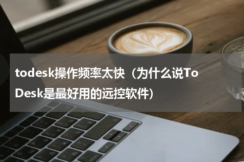 todesk操作频率太快（为什么说ToDesk是最好用的远控软件）