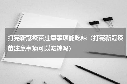 打完新冠疫苗注意事项能吃辣（打完新冠疫苗注意事项可以吃辣吗）
