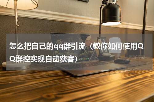 怎么把自己的qq群引流（教你如何使用QQ群控实现自动获客）