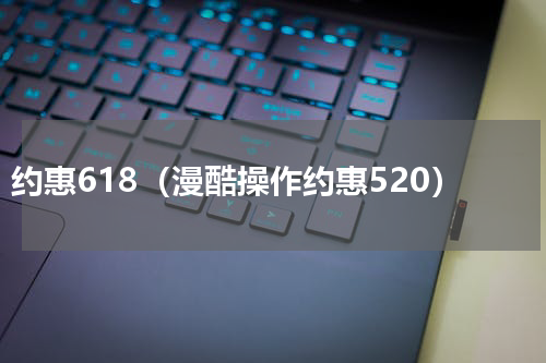 约惠618（漫酷操作约惠520）